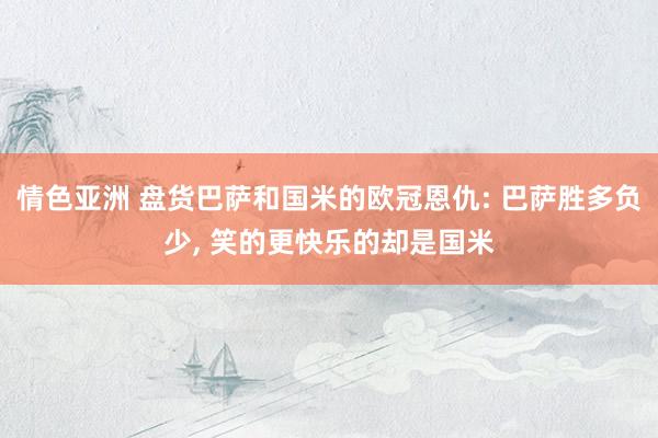 情色亚洲 盘货巴萨和国米的欧冠恩仇: 巴萨胜多负少, 笑的更快乐的却是国米