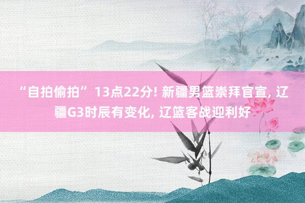 “自拍偷拍” 13点22分! 新疆男篮崇拜官宣, 辽疆G3时辰有变化, 辽篮客战迎利好