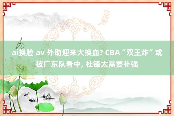ai换脸 av 外助迎来大换血? CBA“双王炸”或被广东队看中, 杜锋太需要补强