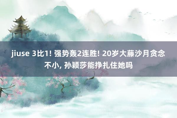 jiuse 3比1! 强势轰2连胜! 20岁大藤沙月贪念不小, 孙颖莎能挣扎住她吗