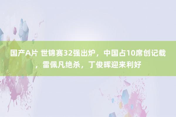 国产A片 世锦赛32强出炉，中国占10席创记载，雷佩凡绝杀，丁俊晖迎来利好