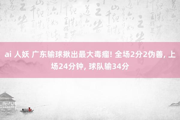 ai 人妖 广东输球揪出最大毒瘤! 全场2分2伪善, 上场24分钟, 球队输34分
