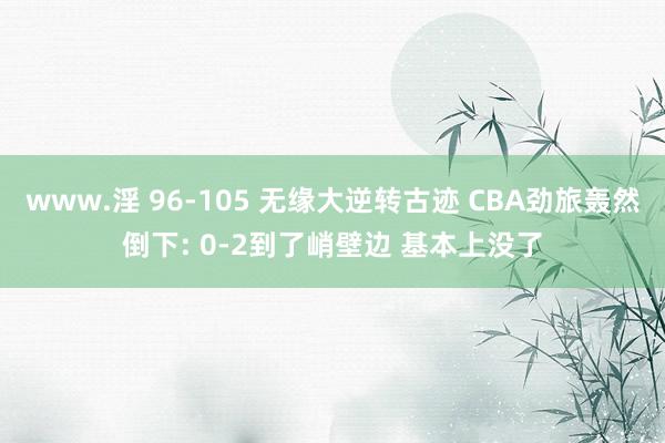 www.淫 96-105 无缘大逆转古迹 CBA劲旅轰然倒下: 0-2到了峭壁边 基本上没了