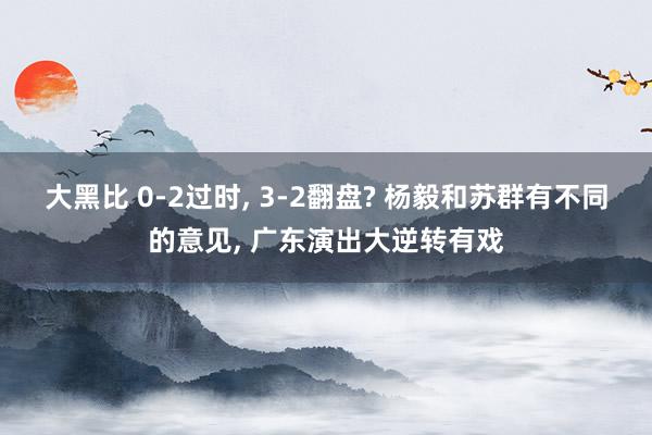 大黑比 0-2过时, 3-2翻盘? 杨毅和苏群有不同的意见, 广东演出大逆转有戏