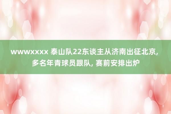 wwwxxxx 泰山队22东谈主从济南出征北京, 多名年青球员跟队, 赛前安排出炉