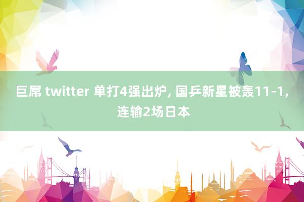 巨屌 twitter 单打4强出炉, 国乒新星被轰11-1, 连输2场日本