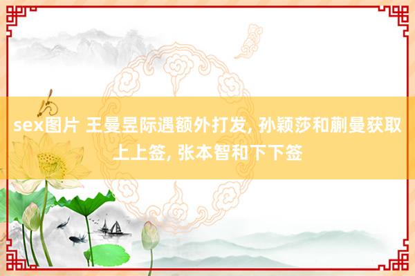 sex图片 王曼昱际遇额外打发, 孙颖莎和蒯曼获取上上签, 张本智和下下签