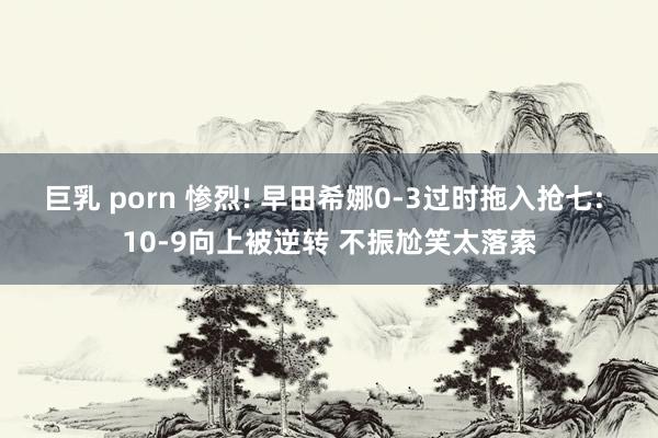 巨乳 porn 惨烈! 早田希娜0-3过时拖入抢七: 10-9向上被逆转 不振尬笑太落索