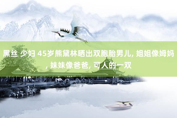 黑丝 少妇 45岁熊黛林晒出双胞胎男儿, 姐姐像姆妈, 妹妹像爸爸, 可人的一双