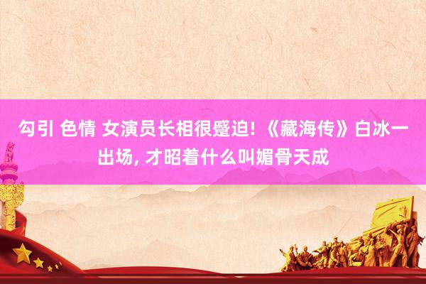 勾引 色情 女演员长相很蹙迫! 《藏海传》白冰一出场, 才昭着什么叫媚骨天成
