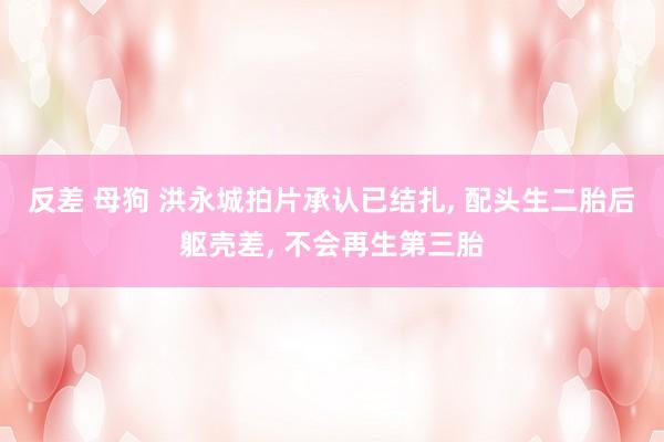 反差 母狗 洪永城拍片承认已结扎, 配头生二胎后躯壳差, 不会再生第三胎