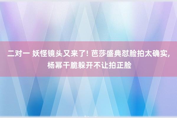 二对一 妖怪镜头又来了! 芭莎盛典怼脸拍太确实, 杨幂干脆躲开不让拍正脸