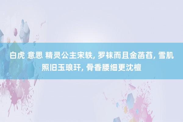 白虎 意思 精灵公主宋轶, 罗袜而且金菡萏, 雪肌照旧玉琅玕, 骨香腰细更沈檀
