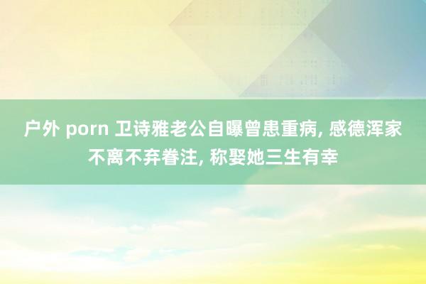 户外 porn 卫诗雅老公自曝曾患重病, 感德浑家不离不弃眷注, 称娶她三生有幸