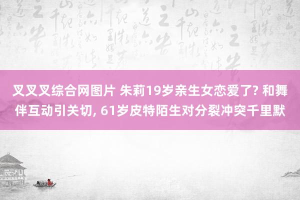 叉叉叉综合网图片 朱莉19岁亲生女恋爱了? 和舞伴互动引关切, 61岁皮特陌生对分裂冲突千里默