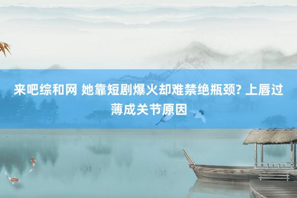 来吧综和网 她靠短剧爆火却难禁绝瓶颈? 上唇过薄成关节原因