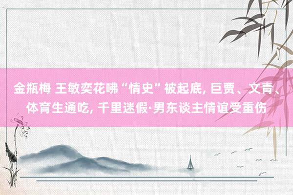 金瓶梅 王敏奕花咈“情史”被起底, 巨贾、文青、体育生通吃, 千里迷假·男东谈主情谊受重伤