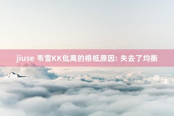 jiuse 韦雪KK仳离的根柢原因: 失去了均衡