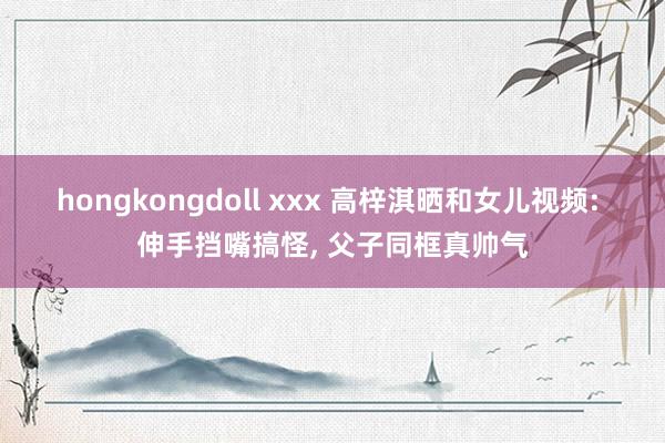 hongkongdoll xxx 高梓淇晒和女儿视频: 伸手挡嘴搞怪, 父子同框真帅气