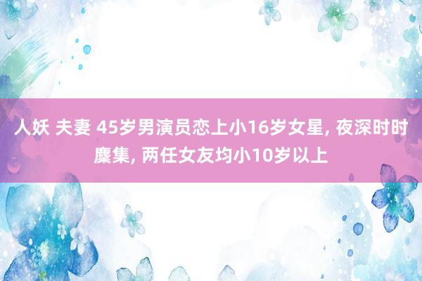 人妖 夫妻 45岁男演员恋上小16岁女星, 夜深时时麇集, 两任女友均小10岁以上
