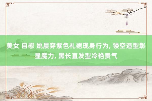 美女 自慰 姚晨穿紫色礼裙现身行为, 镂空造型彰显魔力, 黑长直发型冷艳贵气