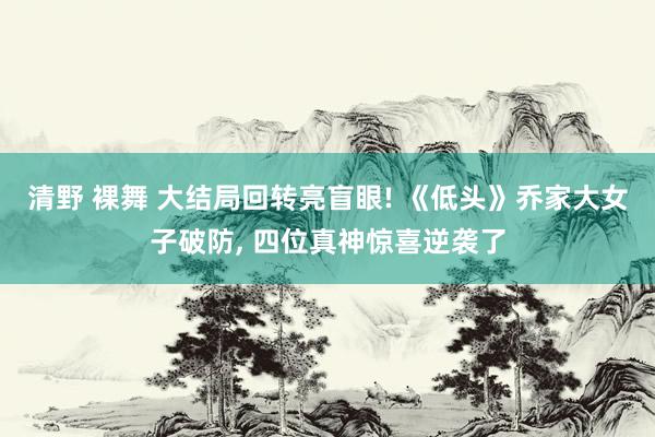 清野 裸舞 大结局回转亮盲眼! 《低头》乔家大女子破防, 四位真神惊喜逆袭了