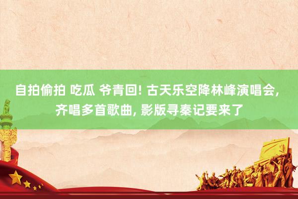 自拍偷拍 吃瓜 爷青回! 古天乐空降林峰演唱会, 齐唱多首歌曲, 影版寻秦记要来了