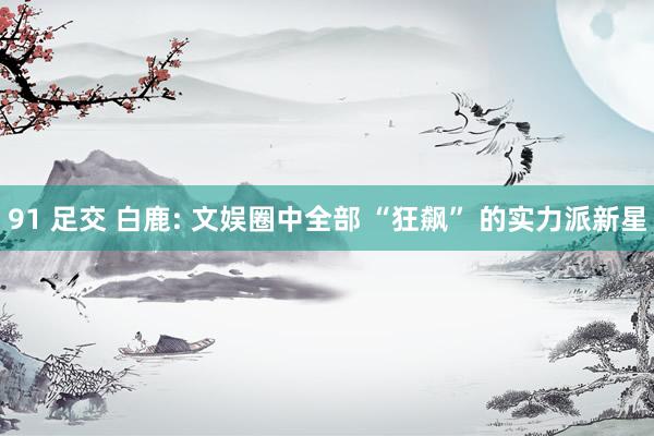 91 足交 白鹿: 文娱圈中全部 “狂飙” 的实力派新星