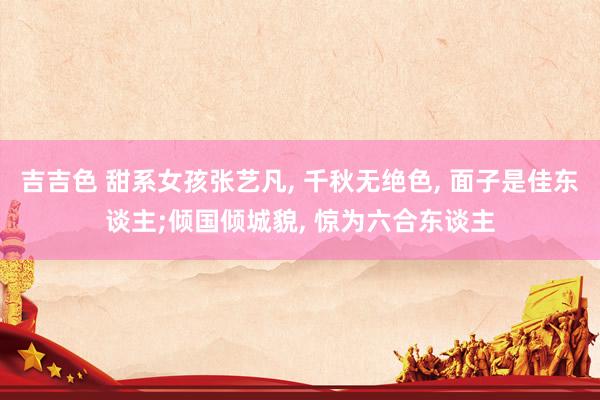 吉吉色 甜系女孩张艺凡, 千秋无绝色, 面子是佳东谈主;倾国倾城貌, 惊为六合东谈主