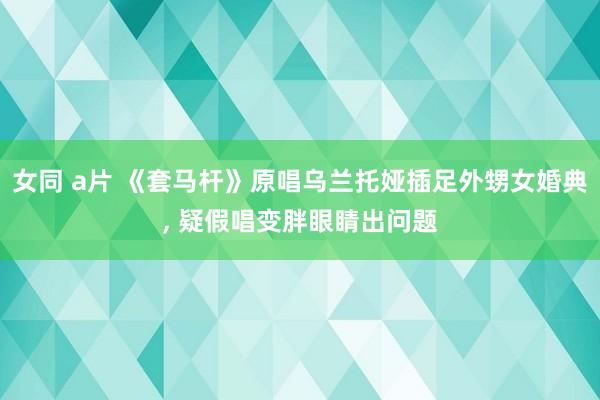 女同 a片 《套马杆》原唱乌兰托娅插足外甥女婚典, 疑假唱变胖眼睛出问题
