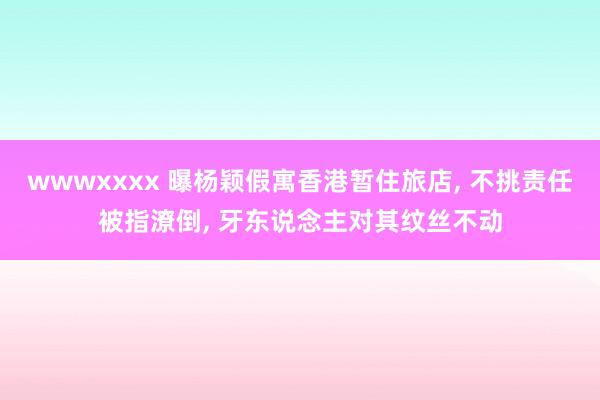 wwwxxxx 曝杨颖假寓香港暂住旅店, 不挑责任被指潦倒, 牙东说念主对其纹丝不动