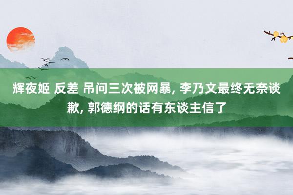 辉夜姬 反差 吊问三次被网暴, 李乃文最终无奈谈歉, 郭德纲的话有东谈主信了