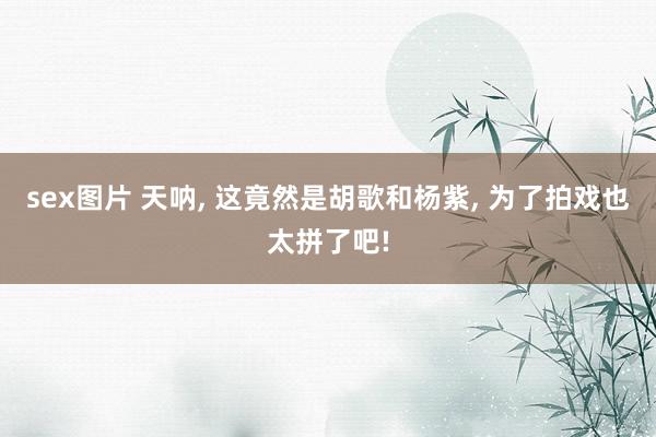 sex图片 天呐, 这竟然是胡歌和杨紫, 为了拍戏也太拼了吧!