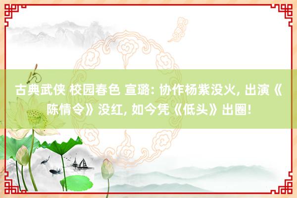 古典武侠 校园春色 宣璐: 协作杨紫没火, 出演《陈情令》没红, 如今凭《低头》出圈!