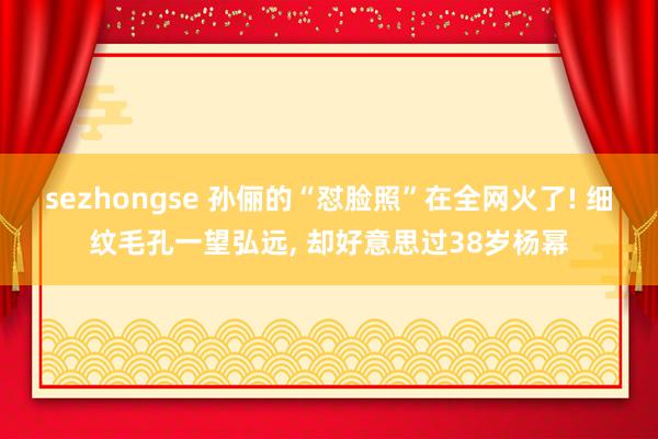 sezhongse 孙俪的“怼脸照”在全网火了! 细纹毛孔一望弘远, 却好意思过38岁杨幂