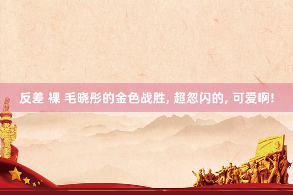 反差 裸 毛晓彤的金色战胜, 超忽闪的, 可爱啊!