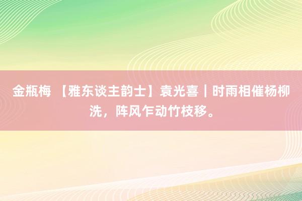 金瓶梅 【雅东谈主韵士】袁光喜｜时雨相催杨柳洗，阵风乍动竹枝移。