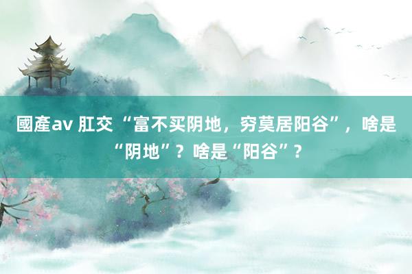 國產av 肛交 “富不买阴地，穷莫居阳谷”，啥是“阴地”？啥是“阳谷”？
