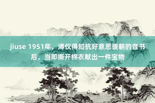 jiuse 1951年，溥仪得知抗好意思援朝的音书后，当即撕开棉衣献出一件宝物