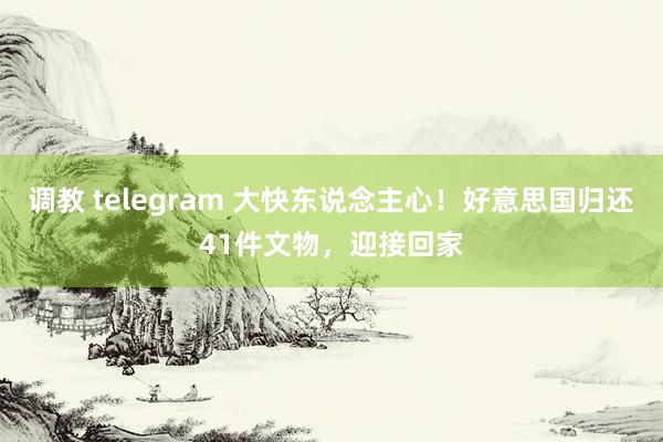 调教 telegram 大快东说念主心！好意思国归还41件文物，迎接回家