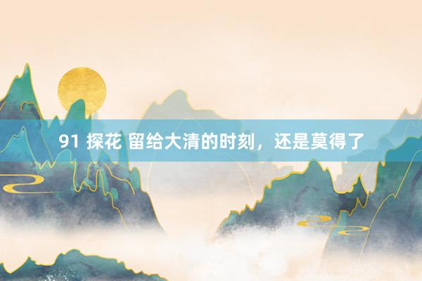 91 探花 留给大清的时刻，还是莫得了