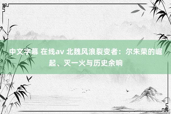 中文字幕 在线av 北魏风浪裂变者：尔朱荣的崛起、灭一火与历史余响
