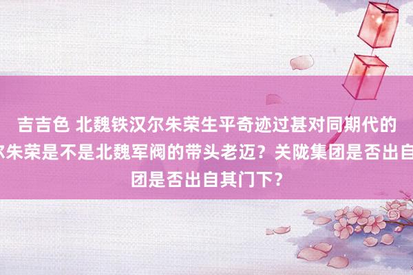 吉吉色 北魏铁汉尔朱荣生平奇迹过甚对同期代的影响？尔朱荣是不是北魏军阀的带头老迈？关陇集团是否出自其门下？
