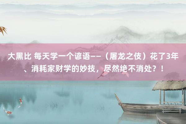 大黑比 每天学一个谚语——（屠龙之伎）花了3年、消耗家财学的妙技，尽然绝不消处？！