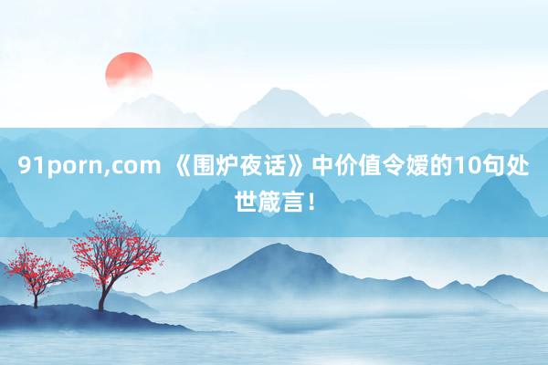 91porn,com 《围炉夜话》中价值令嫒的10句处世箴言！