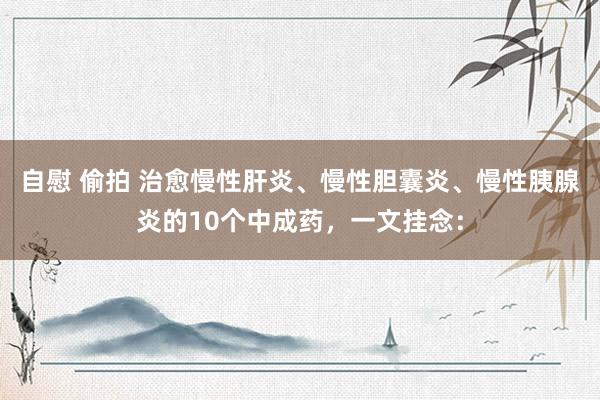 自慰 偷拍 治愈慢性肝炎、慢性胆囊炎、慢性胰腺炎的10个中成药,一文挂念: