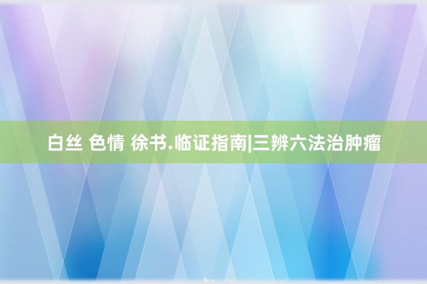 白丝 色情 徐书.临证指南|三辨六法治肿瘤