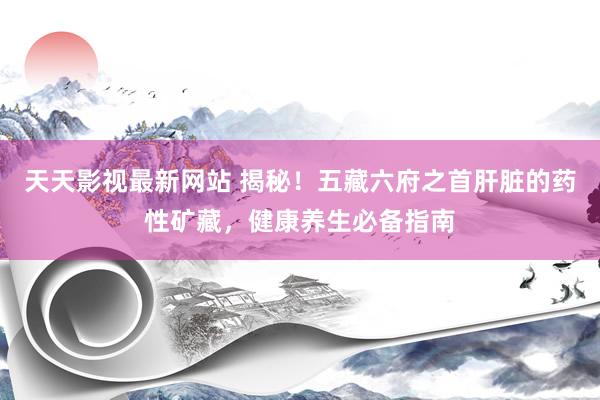 天天影视最新网站 揭秘！五藏六府之首肝脏的药性矿藏，健康养生必备指南