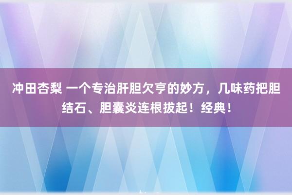 冲田杏梨 一个专治肝胆欠亨的妙方，几味药把胆结石、胆囊炎连根拔起！经典！