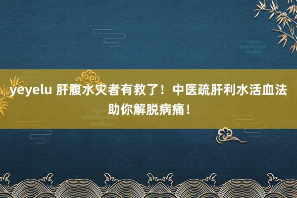 yeyelu 肝腹水灾者有救了！中医疏肝利水活血法助你解脱病痛！
